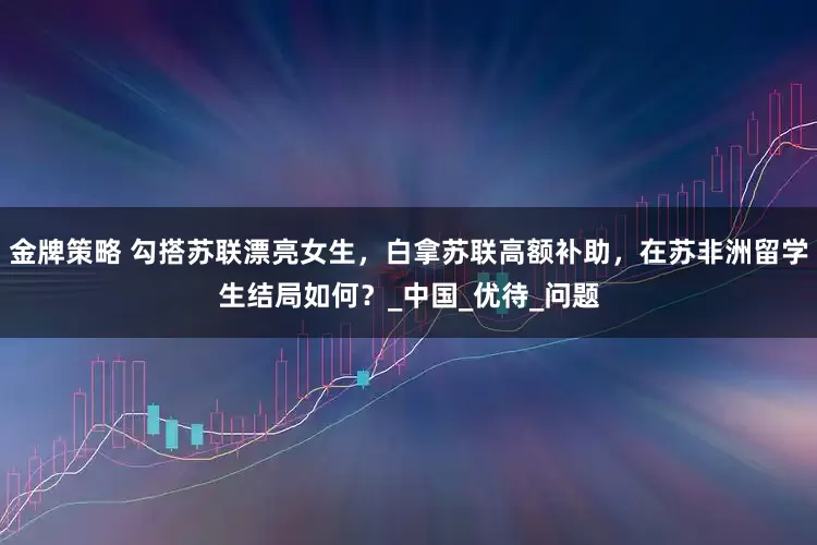金牌策略 勾搭苏联漂亮女生，白拿苏联高额补助，在苏非洲留学生结局如何？_中国_优待_问题