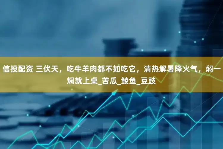 信投配资 三伏天，吃牛羊肉都不如吃它，清热解暑降火气，焖一焖就上桌_苦瓜_鲮鱼_豆豉
