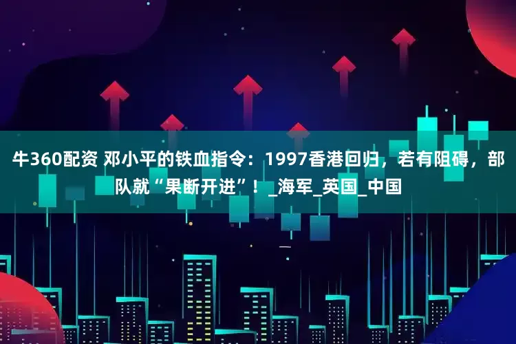 牛360配资 邓小平的铁血指令：1997香港回归，若有阻碍，部队就“果断开进”！_海军_英国_中国