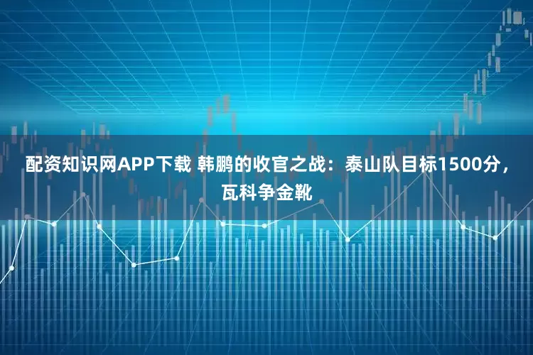 配资知识网APP下载 韩鹏的收官之战：泰山队目标1500分，瓦科争金靴