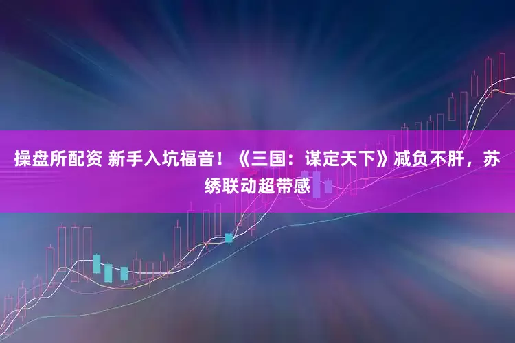 操盘所配资 新手入坑福音！《三国：谋定天下》减负不肝，苏绣联动超带感