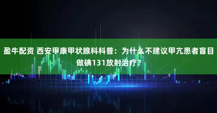 盈牛配资 西安甲康甲状腺科科普：为什么不建议甲亢患者盲目做碘131放射治疗？