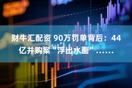 财牛汇配资 90万罚单背后：44亿并购案“浮出水面”……